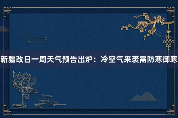 新疆改日一周天气预告出炉：冷空气来袭需防寒御寒